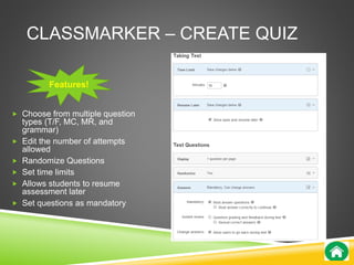 CLASSMARKER – CREATE QUIZ 
Features! 
 Choose from multiple question 
types (T/F, MC, MR, and 
grammar) 
 Edit the number of attempts 
allowed 
 Randomize Questions 
 Set time limits 
 Allows students to resume 
assessment later 
 Set questions as mandatory 
 