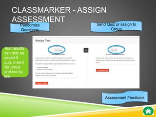 CLASSMARKER - ASSIGN 
ASSESSMENT 
Randomize 
Questions 
Send Quiz or assign to 
Group 
Assessment Feedback 
Test results 
can only be 
saved if 
quiz is sent 
via group 
and not by 
link. 
 