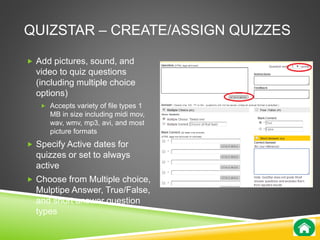 QUIZSTAR – CREATE/ASSIGN QUIZZES 
 Add pictures, sound, and 
video to quiz questions 
(including multiple choice 
options) 
 Accepts variety of file types 1 
MB in size including midi mov, 
wav, wmv, mp3, avi, and most 
picture formats 
 Specify Active dates for 
quizzes or set to always 
active 
 Choose from Multiple choice, 
Mulptipe Answer, True/False, 
and short answer question 
types 
 
