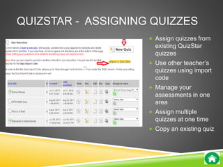 QUIZSTAR - ASSIGNING QUIZZES 
 Assign quizzes from 
existing QuizStar 
quizzes 
 Use other teacher’s 
quizzes using import 
code 
 Manage your 
assessments in one 
area 
 Assign multiple 
quizzes at one time 
 Copy an existing quiz 
 