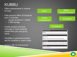 KUBBU 
Match 
Divide 
(Categorize) 
Slider 
(multiple choice) 
Composer 
Crossword 
- Offers assessments in several 
formats 
- Free account offers 30 Students 
and 15 activities 
- results stored for 1 month 
- 3 MB storage 
- Create student accounts 
manually or have students 
create their own use group 
name 
- Flexibility to generate practice 
test for students or exam mode 
- Unique URL for anonymous 
review/practice 
 