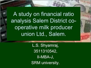 A study on financial ratio
analysis Salem District co-
operative milk producer
union Ltd., Salem.
L.S. Shyamraj,
3511310542,
II-MBA-J,
SRM university.
 