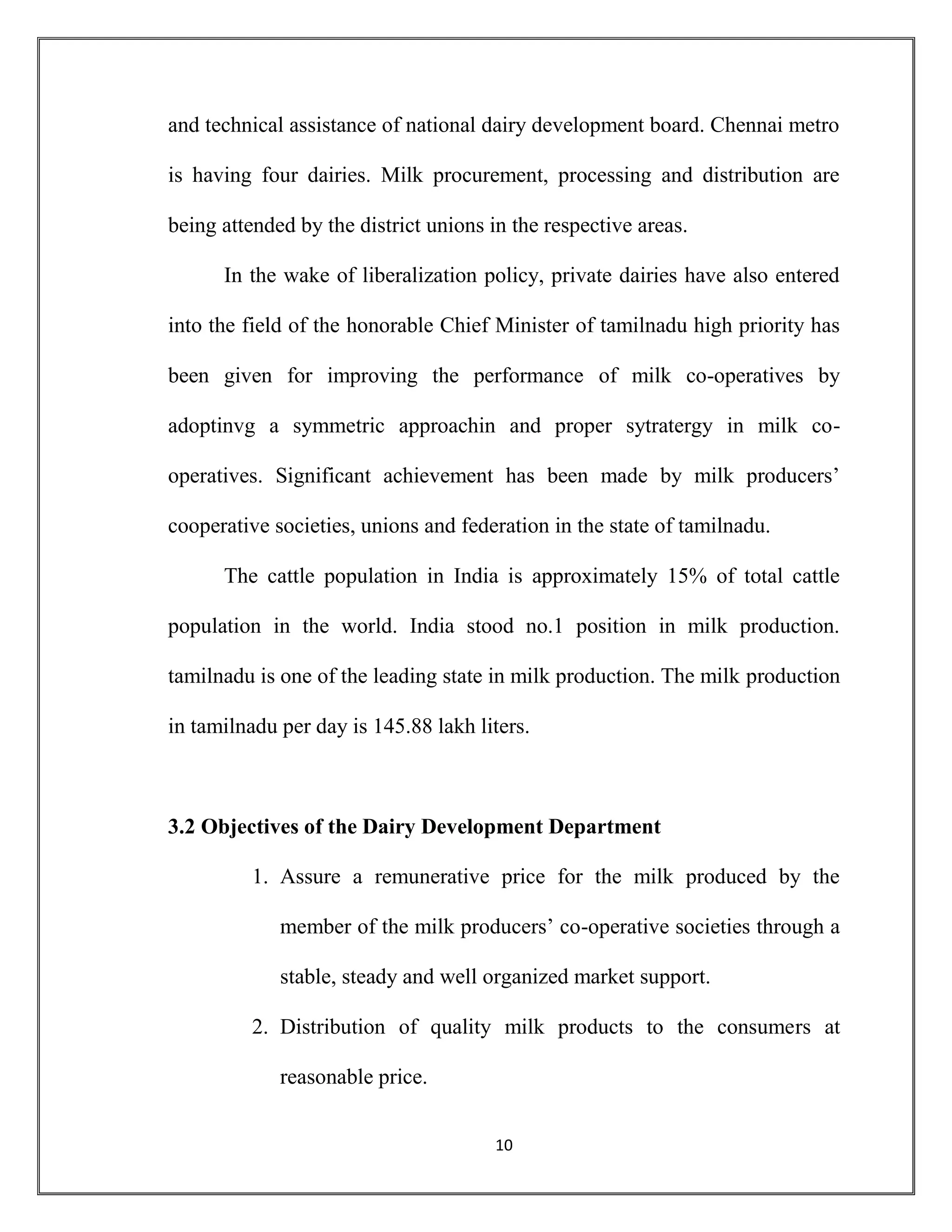 10
and technical assistance of national dairy development board. Chennai metro
is having four dairies. Milk procurement, processing and distribution are
being attended by the district unions in the respective areas.
In the wake of liberalization policy, private dairies have also entered
into the field of the honorable Chief Minister of tamilnadu high priority has
been given for improving the performance of milk co-operatives by
adoptinvg a symmetric approachin and proper sytratergy in milk co-
operatives. Significant achievement has been made by milk producers’
cooperative societies, unions and federation in the state of tamilnadu.
The cattle population in India is approximately 15% of total cattle
population in the world. India stood no.1 position in milk production.
tamilnadu is one of the leading state in milk production. The milk production
in tamilnadu per day is 145.88 lakh liters.
3.2 Objectives of the Dairy Development Department
1. Assure a remunerative price for the milk produced by the
member of the milk producers’ co-operative societies through a
stable, steady and well organized market support.
2. Distribution of quality milk products to the consumers at
reasonable price.
 