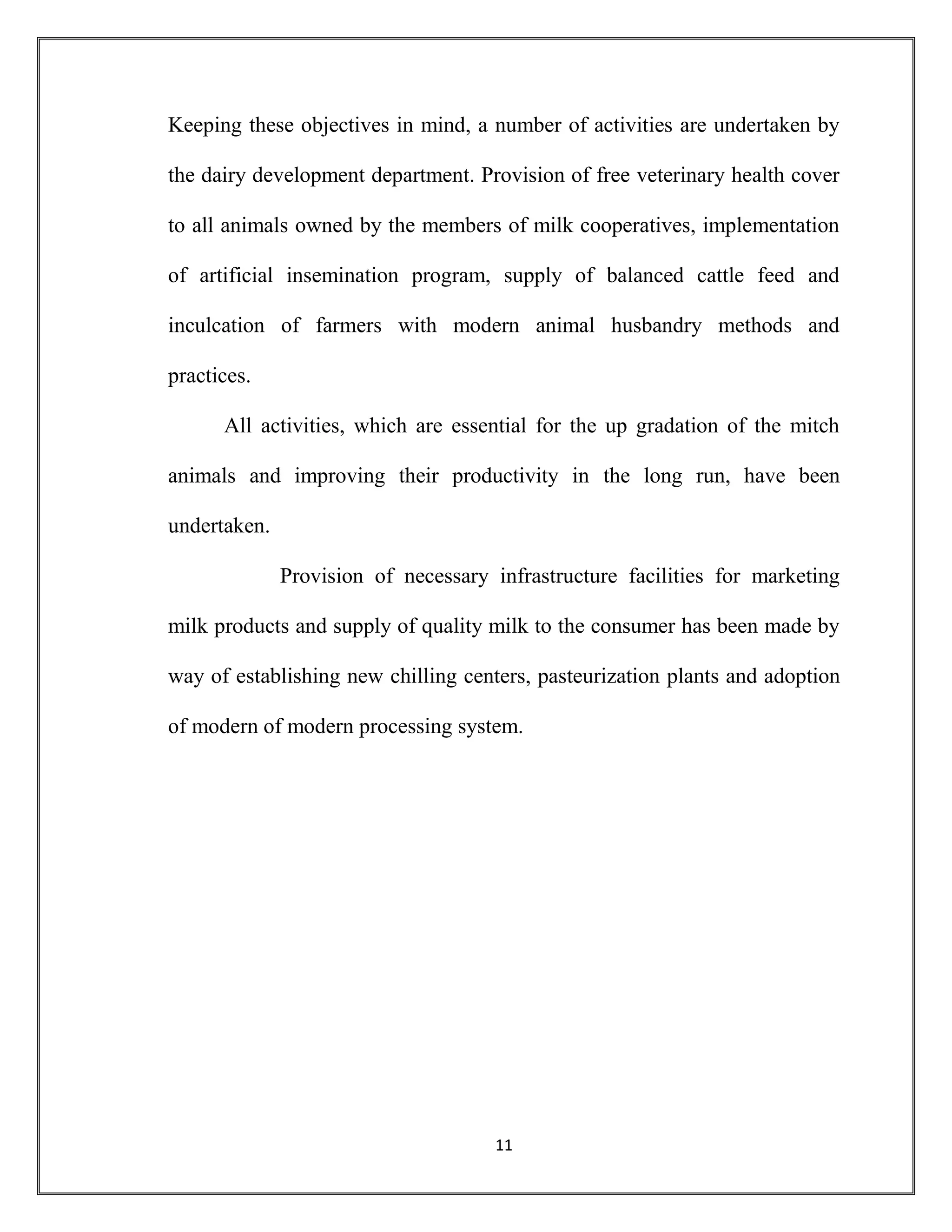 11
Keeping these objectives in mind, a number of activities are undertaken by
the dairy development department. Provision of free veterinary health cover
to all animals owned by the members of milk cooperatives, implementation
of artificial insemination program, supply of balanced cattle feed and
inculcation of farmers with modern animal husbandry methods and
practices.
All activities, which are essential for the up gradation of the mitch
animals and improving their productivity in the long run, have been
undertaken.
Provision of necessary infrastructure facilities for marketing
milk products and supply of quality milk to the consumer has been made by
way of establishing new chilling centers, pasteurization plants and adoption
of modern of modern processing system.
 