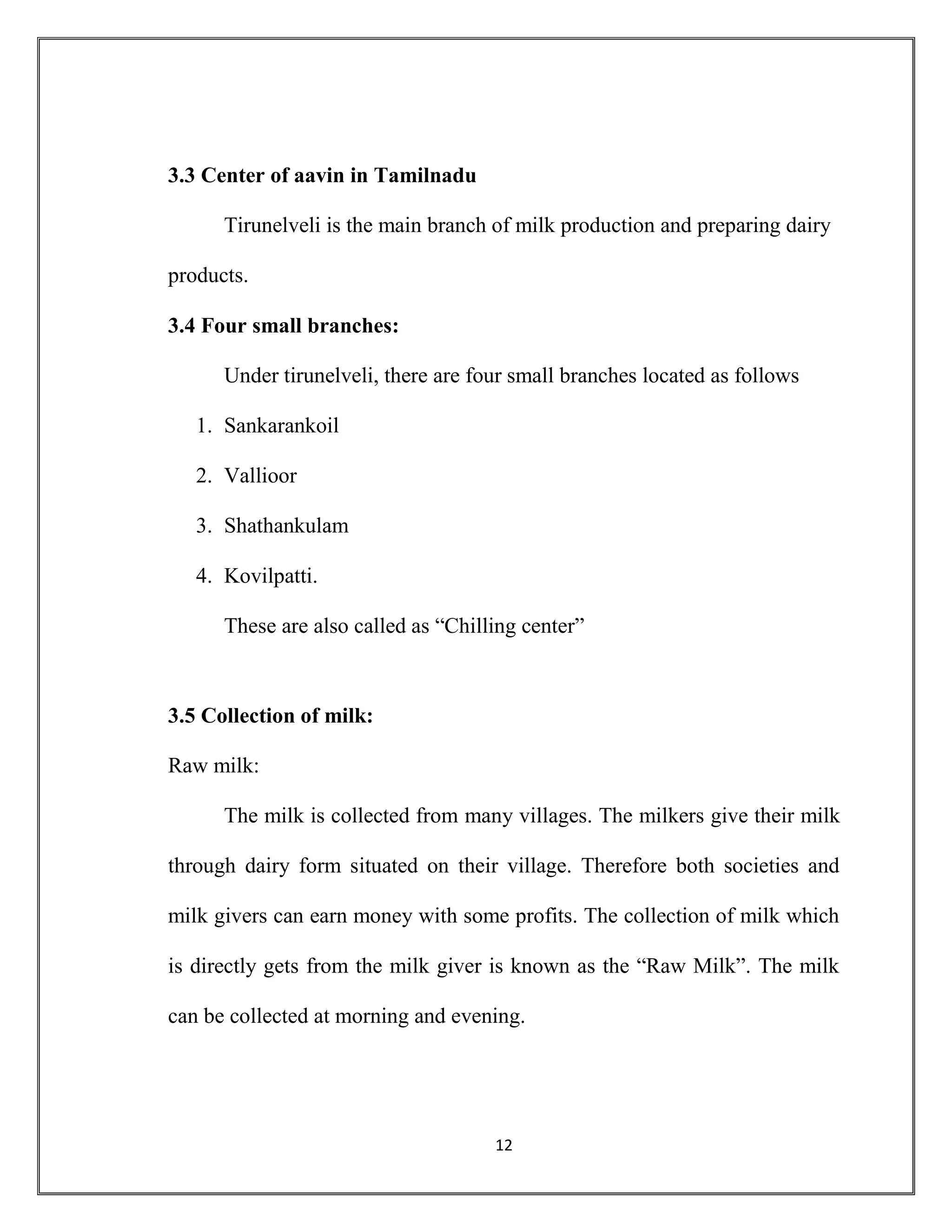 12
3.3 Center of aavin in Tamilnadu
Tirunelveli is the main branch of milk production and preparing dairy
products.
3.4 Four small branches:
Under tirunelveli, there are four small branches located as follows
1. Sankarankoil
2. Vallioor
3. Shathankulam
4. Kovilpatti.
These are also called as “Chilling center”
3.5 Collection of milk:
Raw milk:
The milk is collected from many villages. The milkers give their milk
through dairy form situated on their village. Therefore both societies and
milk givers can earn money with some profits. The collection of milk which
is directly gets from the milk giver is known as the “Raw Milk”. The milk
can be collected at morning and evening.
 
