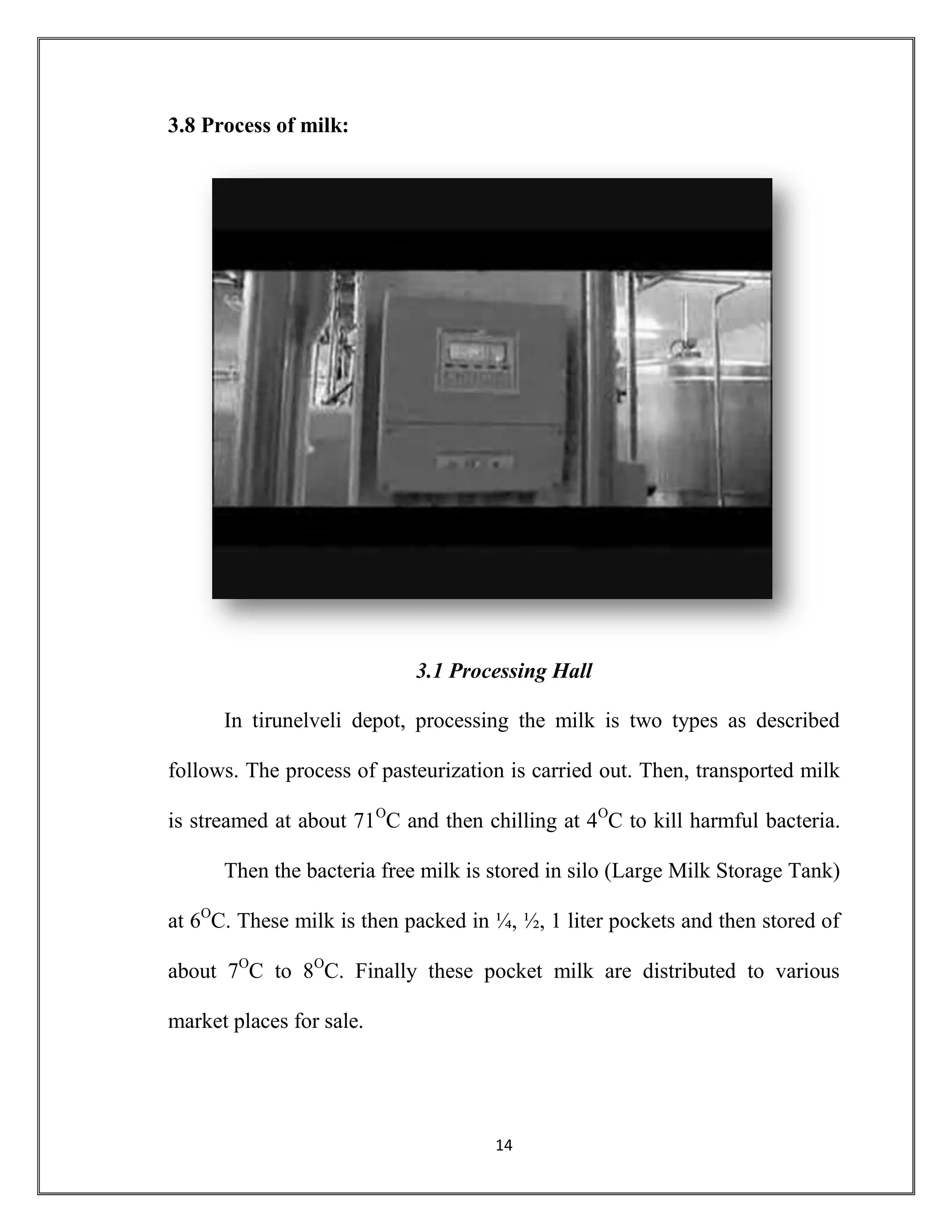 14
3.8 Process of milk:
3.1 Processing Hall
In tirunelveli depot, processing the milk is two types as described
follows. The process of pasteurization is carried out. Then, transported milk
is streamed at about 71O
C and then chilling at 4O
C to kill harmful bacteria.
Then the bacteria free milk is stored in silo (Large Milk Storage Tank)
at 6O
C. These milk is then packed in ¼, ½, 1 liter pockets and then stored of
about 7O
C to 8O
C. Finally these pocket milk are distributed to various
market places for sale.
 