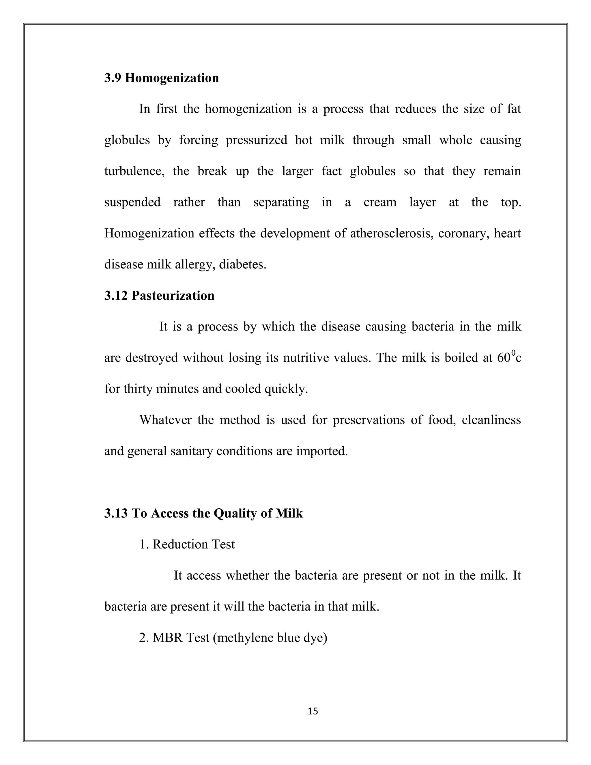 15
3.9 Homogenization
In first the homogenization is a process that reduces the size of fat
globules by forcing pressurized hot milk through small whole causing
turbulence, the break up the larger fact globules so that they remain
suspended rather than separating in a cream layer at the top.
Homogenization effects the development of atherosclerosis, coronary, heart
disease milk allergy, diabetes.
3.12 Pasteurization
It is a process by which the disease causing bacteria in the milk
are destroyed without losing its nutritive values. The milk is boiled at 600
c
for thirty minutes and cooled quickly.
Whatever the method is used for preservations of food, cleanliness
and general sanitary conditions are imported.
3.13 To Access the Quality of Milk
1. Reduction Test
It access whether the bacteria are present or not in the milk. It
bacteria are present it will the bacteria in that milk.
2. MBR Test (methylene blue dye)
 