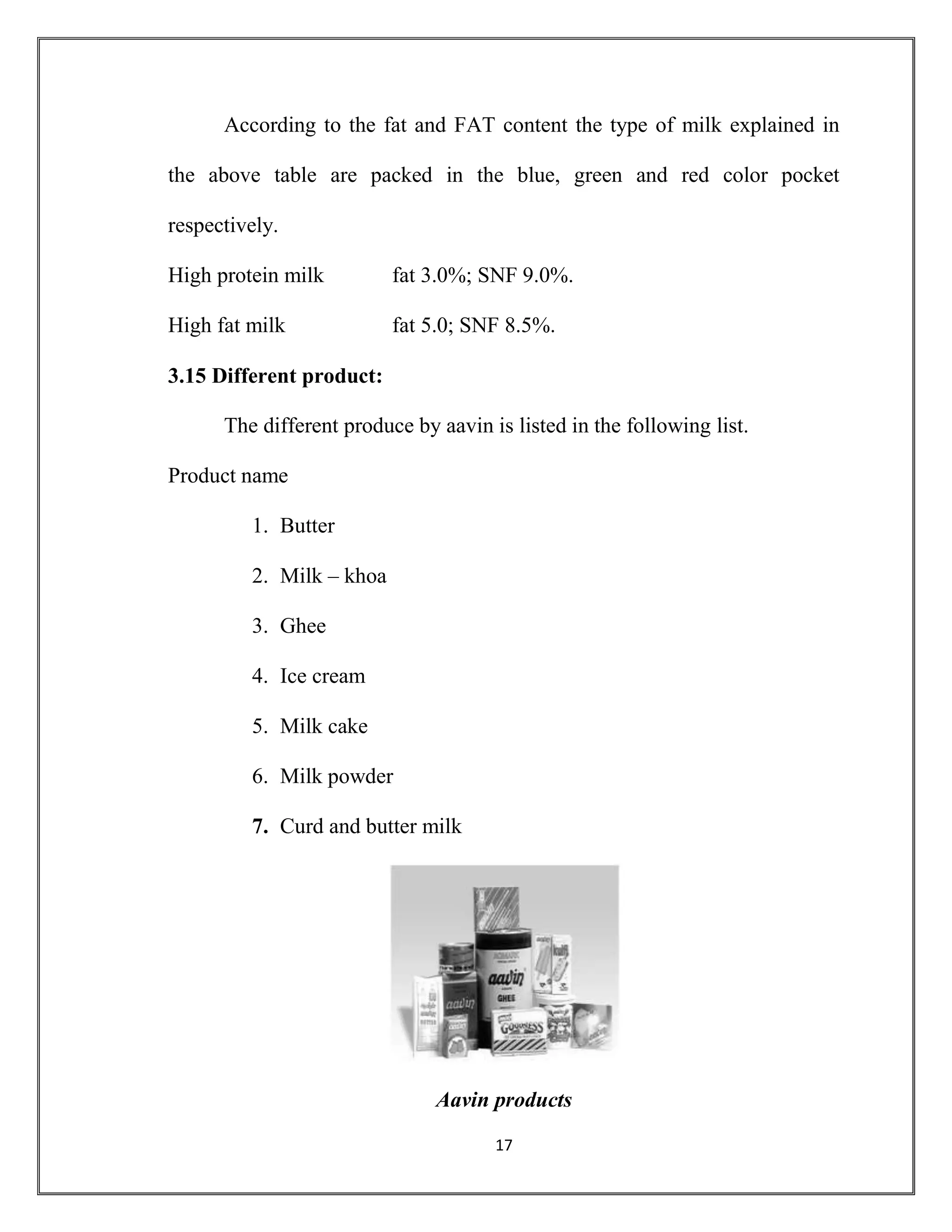 17
According to the fat and FAT content the type of milk explained in
the above table are packed in the blue, green and red color pocket
respectively.
High protein milk fat 3.0%; SNF 9.0%.
High fat milk fat 5.0; SNF 8.5%.
3.15 Different product:
The different produce by aavin is listed in the following list.
Product name
1. Butter
2. Milk – khoa
3. Ghee
4. Ice cream
5. Milk cake
6. Milk powder
7. Curd and butter milk
Aavin products
 