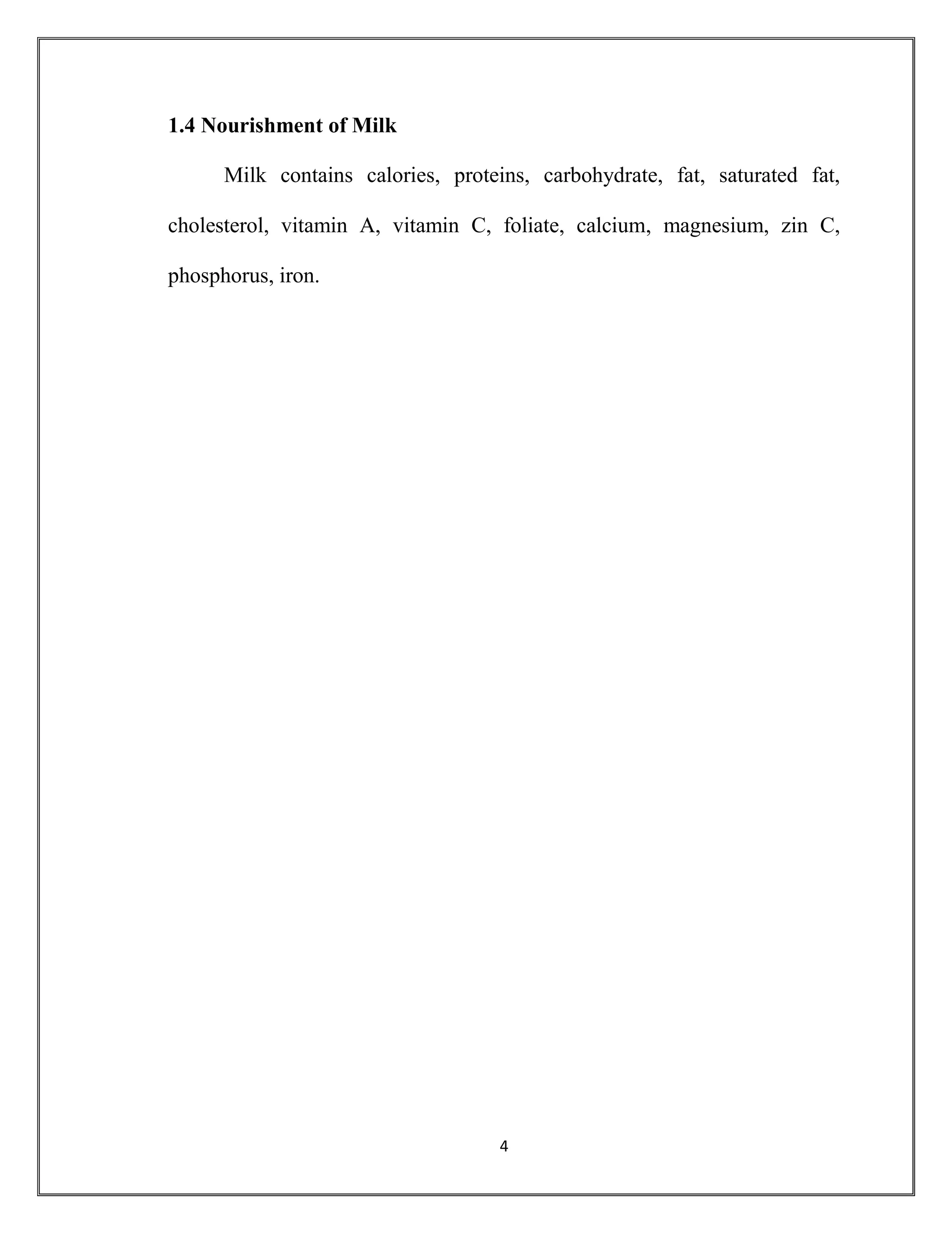 4
1.4 Nourishment of Milk
Milk contains calories, proteins, carbohydrate, fat, saturated fat,
cholesterol, vitamin A, vitamin C, foliate, calcium, magnesium, zin C,
phosphorus, iron.
 