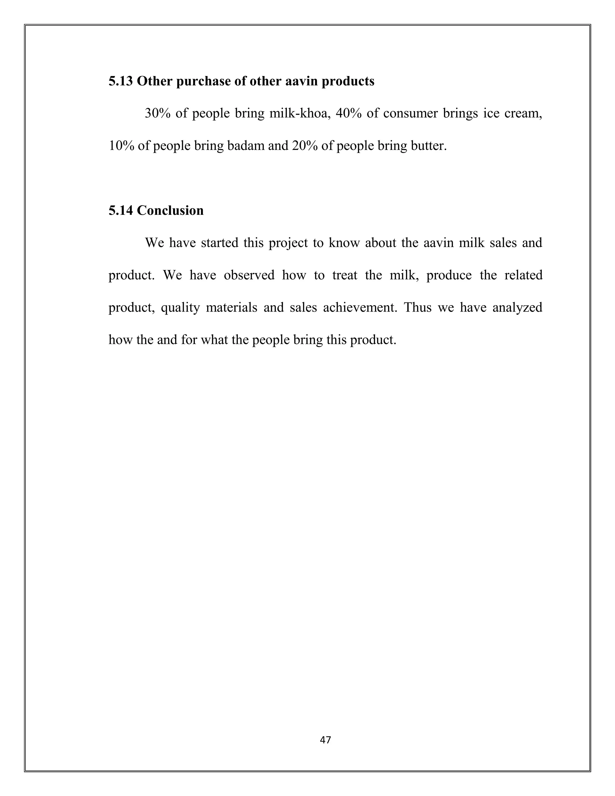47
5.13 Other purchase of other aavin products
30% of people bring milk-khoa, 40% of consumer brings ice cream,
10% of people bring badam and 20% of people bring butter.
5.14 Conclusion
We have started this project to know about the aavin milk sales and
product. We have observed how to treat the milk, produce the related
product, quality materials and sales achievement. Thus we have analyzed
how the and for what the people bring this product.
 