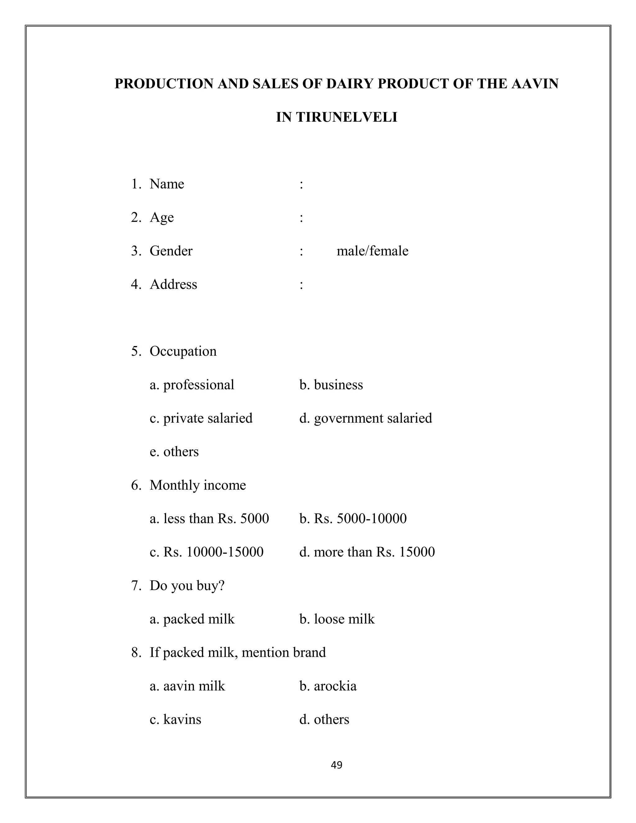 49
PRODUCTION AND SALES OF DAIRY PRODUCT OF THE AAVIN
IN TIRUNELVELI
1. Name :
2. Age :
3. Gender : male/female
4. Address :
5. Occupation
a. professional b. business
c. private salaried d. government salaried
e. others
6. Monthly income
a. less than Rs. 5000 b. Rs. 5000-10000
c. Rs. 10000-15000 d. more than Rs. 15000
7. Do you buy?
a. packed milk b. loose milk
8. If packed milk, mention brand
a. aavin milk b. arockia
c. kavins d. others
 