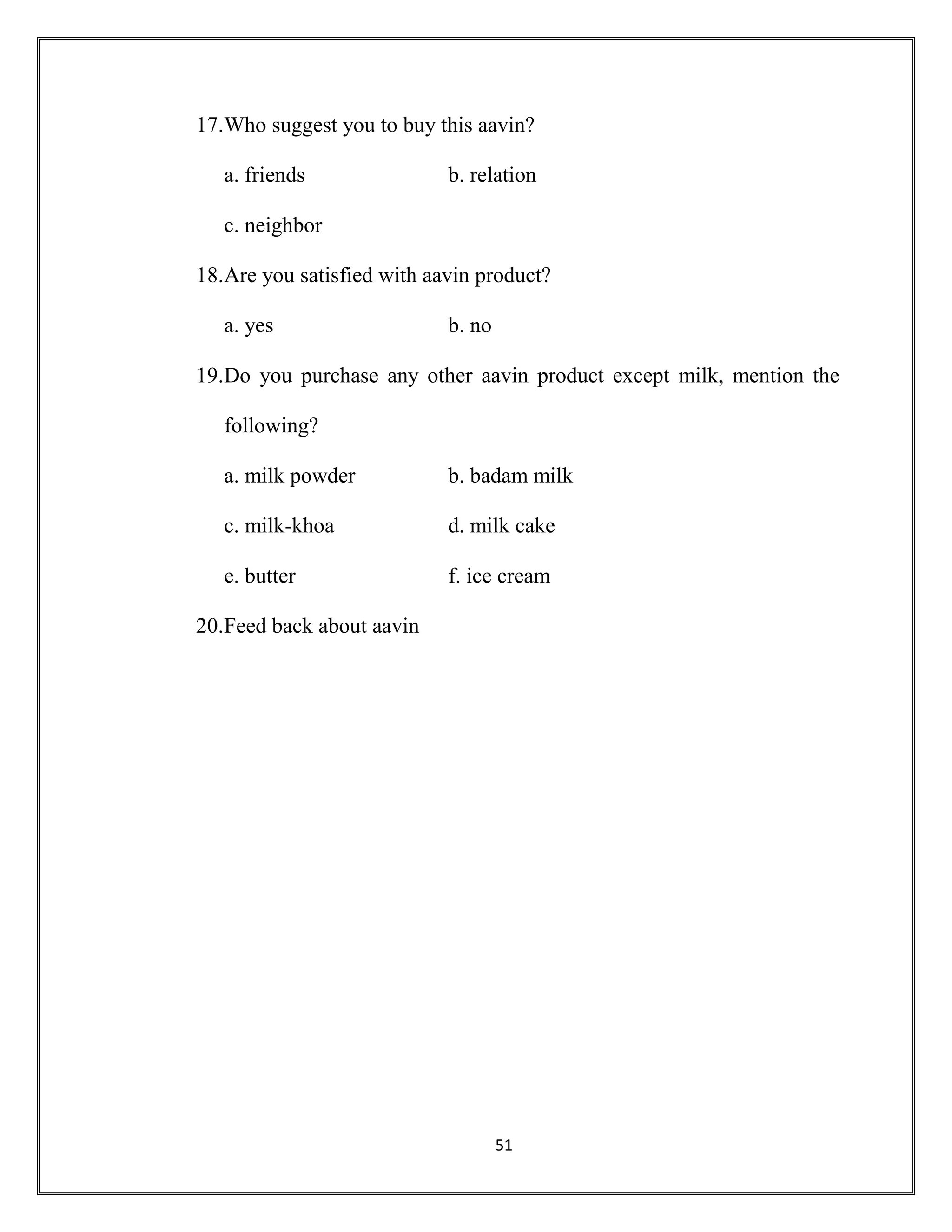 51
17.Who suggest you to buy this aavin?
a. friends b. relation
c. neighbor
18.Are you satisfied with aavin product?
a. yes b. no
19.Do you purchase any other aavin product except milk, mention the
following?
a. milk powder b. badam milk
c. milk-khoa d. milk cake
e. butter f. ice cream
20.Feed back about aavin
 