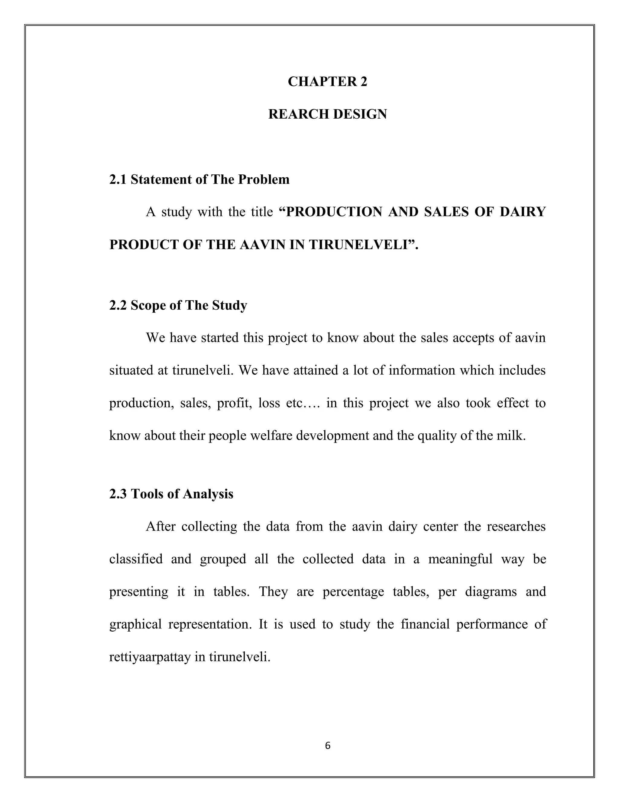 6
CHAPTER 2
REARCH DESIGN
2.1 Statement of The Problem
A study with the title “PRODUCTION AND SALES OF DAIRY
PRODUCT OF THE AAVIN IN TIRUNELVELI”.
2.2 Scope of The Study
We have started this project to know about the sales accepts of aavin
situated at tirunelveli. We have attained a lot of information which includes
production, sales, profit, loss etc…. in this project we also took effect to
know about their people welfare development and the quality of the milk.
2.3 Tools of Analysis
After collecting the data from the aavin dairy center the researches
classified and grouped all the collected data in a meaningful way be
presenting it in tables. They are percentage tables, per diagrams and
graphical representation. It is used to study the financial performance of
rettiyaarpattay in tirunelveli.
 