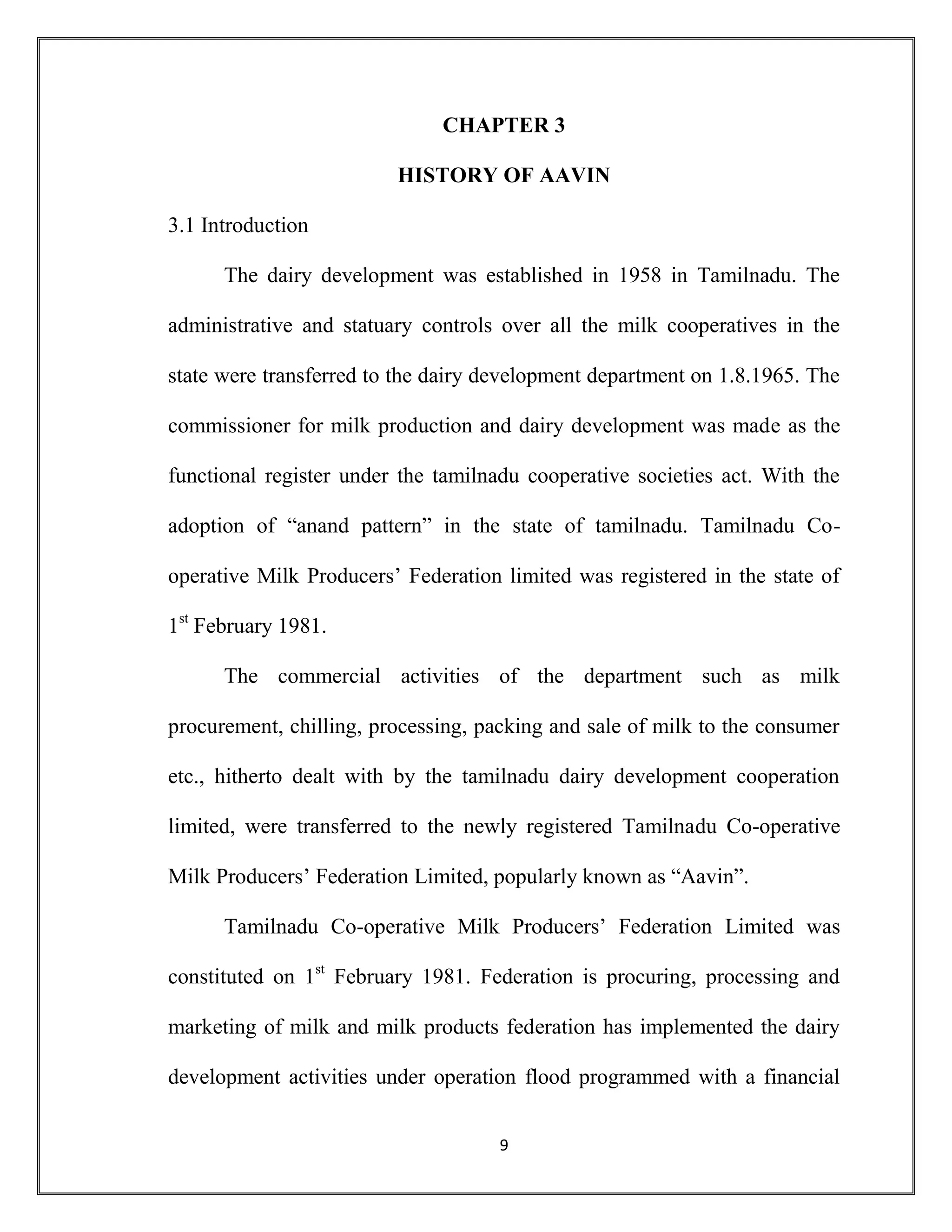 9
CHAPTER 3
HISTORY OF AAVIN
3.1 Introduction
The dairy development was established in 1958 in Tamilnadu. The
administrative and statuary controls over all the milk cooperatives in the
state were transferred to the dairy development department on 1.8.1965. The
commissioner for milk production and dairy development was made as the
functional register under the tamilnadu cooperative societies act. With the
adoption of “anand pattern” in the state of tamilnadu. Tamilnadu Co-
operative Milk Producers’ Federation limited was registered in the state of
1st
February 1981.
The commercial activities of the department such as milk
procurement, chilling, processing, packing and sale of milk to the consumer
etc., hitherto dealt with by the tamilnadu dairy development cooperation
limited, were transferred to the newly registered Tamilnadu Co-operative
Milk Producers’ Federation Limited, popularly known as “Aavin”.
Tamilnadu Co-operative Milk Producers’ Federation Limited was
constituted on 1st
February 1981. Federation is procuring, processing and
marketing of milk and milk products federation has implemented the dairy
development activities under operation flood programmed with a financial
 