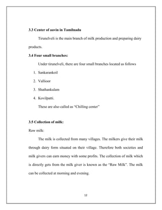 12
3.3 Center of aavin in Tamilnadu
Tirunelveli is the main branch of milk production and preparing dairy
products.
3.4 Four small branches:
Under tirunelveli, there are four small branches located as follows
1. Sankarankoil
2. Vallioor
3. Shathankulam
4. Kovilpatti.
These are also called as “Chilling center”
3.5 Collection of milk:
Raw milk:
The milk is collected from many villages. The milkers give their milk
through dairy form situated on their village. Therefore both societies and
milk givers can earn money with some profits. The collection of milk which
is directly gets from the milk giver is known as the “Raw Milk”. The milk
can be collected at morning and evening.
 