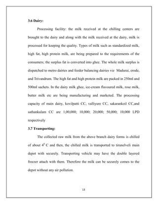13
3.6 Dairy:
Processing facility: the milk received at the chilling centers are
brought to the dairy and along with the milk received at the dairy, milk is
processed for keeping the quality. Types of milk such as standardized milk,
high fat, high protein milk, are being prepared to the requirements of the
consumers; the surplus fat is converted into ghee. The whole milk surplus is
dispatched to metro dairies and feeder balancing dairies viz Madurai, erode,
and Trivandrum. The high fat and high protein milk are packed in 250ml and
500ml sachets. In the dairy milk ghee, ice-cream flavoured milk, rose milk,
butter milk etc are being manufacturing and marketed. The processing
capacity of main dairy, kovilpatti CC, valliyure CC, sakarankoil CC,and
sathankulam CC are 1,00,000; 10,000; 20,000; 50,000; 10,000 LPD
respectively
3.7 Transporting:
The collected raw milk from the above branch dairy forms is chilled
of about 40
C and then, the chilled milk is transported to tirunelveli main
depot with securely. Transporting vehicle may have the double layered
freezer attach with them. Therefore the milk can be securely comes to the
depot without any air pollution.
 