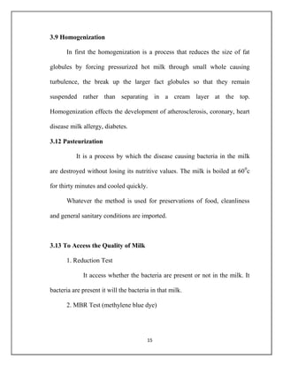 15
3.9 Homogenization
In first the homogenization is a process that reduces the size of fat
globules by forcing pressurized hot milk through small whole causing
turbulence, the break up the larger fact globules so that they remain
suspended rather than separating in a cream layer at the top.
Homogenization effects the development of atherosclerosis, coronary, heart
disease milk allergy, diabetes.
3.12 Pasteurization
It is a process by which the disease causing bacteria in the milk
are destroyed without losing its nutritive values. The milk is boiled at 600
c
for thirty minutes and cooled quickly.
Whatever the method is used for preservations of food, cleanliness
and general sanitary conditions are imported.
3.13 To Access the Quality of Milk
1. Reduction Test
It access whether the bacteria are present or not in the milk. It
bacteria are present it will the bacteria in that milk.
2. MBR Test (methylene blue dye)
 