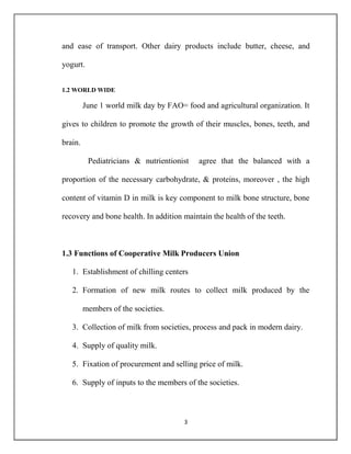 3
and ease of transport. Other dairy products include butter, cheese, and
yogurt.
1.2 WORLD WIDE
June 1 world milk day by FAO= food and agricultural organization. It
gives to children to promote the growth of their muscles, bones, teeth, and
brain.
Pediatricians & nutrientionist agree that the balanced with a
proportion of the necessary carbohydrate, & proteins, moreover , the high
content of vitamin D in milk is key component to milk bone structure, bone
recovery and bone health. In addition maintain the health of the teeth.
1.3 Functions of Cooperative Milk Producers Union
1. Establishment of chilling centers
2. Formation of new milk routes to collect milk produced by the
members of the societies.
3. Collection of milk from societies, process and pack in modern dairy.
4. Supply of quality milk.
5. Fixation of procurement and selling price of milk.
6. Supply of inputs to the members of the societies.
 
