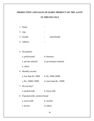 49
PRODUCTION AND SALES OF DAIRY PRODUCT OF THE AAVIN
IN TIRUNELVELI
1. Name :
2. Age :
3. Gender : male/female
4. Address :
5. Occupation
a. professional b. business
c. private salaried d. government salaried
e. others
6. Monthly income
a. less than Rs. 5000 b. Rs. 5000-10000
c. Rs. 10000-15000 d. more than Rs. 15000
7. Do you buy?
a. packed milk b. loose milk
8. If packed milk, mention brand
a. aavin milk b. arockia
c. kavins d. others
 