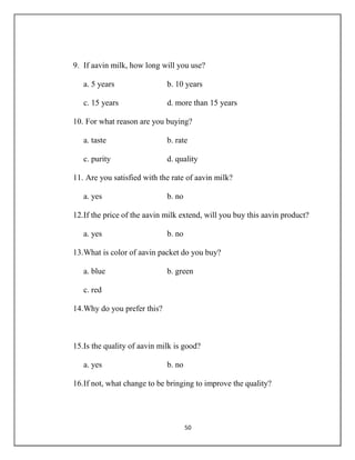 50
9. If aavin milk, how long will you use?
a. 5 years b. 10 years
c. 15 years d. more than 15 years
10. For what reason are you buying?
a. taste b. rate
c. purity d. quality
11. Are you satisfied with the rate of aavin milk?
a. yes b. no
12.If the price of the aavin milk extend, will you buy this aavin product?
a. yes b. no
13.What is color of aavin packet do you buy?
a. blue b. green
c. red
14.Why do you prefer this?
15.Is the quality of aavin milk is good?
a. yes b. no
16.If not, what change to be bringing to improve the quality?
 