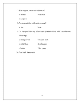 51
17.Who suggest you to buy this aavin?
a. friends b. relation
c. neighbor
18.Are you satisfied with aavin product?
a. yes b. no
19.Do you purchase any other aavin product except milk, mention the
following?
a. milk powder b. badam milk
c. milk-khoa d. milk cake
e. butter f. ice cream
20.Feed back about aavin
 