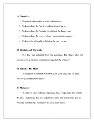 7
2.4 Objectives
1. To get extra knowledge about the dairy center.
2. To know about the function and activities of aavin.
3. To know about the financial highlight of the dairy center.
4. To know about the process of dairy product in dairy center.
5. To know the sales achieved during the study period.
2.5 Limitation of The Study
The data was collected from the company. The figure takes for
analysis were as revealed in the annual report of the company.
2.6 Period of The Study
The duration of the study was from 2008-2010. Data sets for each
year are collected for this period.
2.7 Methology
The present study in based on primary data. The primary data refer to
the data. The primary data may unpublished data. The unpublished data are
obtained from the staff member of the aavin dairy center.
 