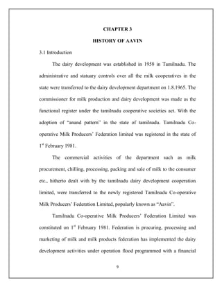 9
CHAPTER 3
HISTORY OF AAVIN
3.1 Introduction
The dairy development was established in 1958 in Tamilnadu. The
administrative and statuary controls over all the milk cooperatives in the
state were transferred to the dairy development department on 1.8.1965. The
commissioner for milk production and dairy development was made as the
functional register under the tamilnadu cooperative societies act. With the
adoption of “anand pattern” in the state of tamilnadu. Tamilnadu Co-
operative Milk Producers’ Federation limited was registered in the state of
1st
February 1981.
The commercial activities of the department such as milk
procurement, chilling, processing, packing and sale of milk to the consumer
etc., hitherto dealt with by the tamilnadu dairy development cooperation
limited, were transferred to the newly registered Tamilnadu Co-operative
Milk Producers’ Federation Limited, popularly known as “Aavin”.
Tamilnadu Co-operative Milk Producers’ Federation Limited was
constituted on 1st
February 1981. Federation is procuring, processing and
marketing of milk and milk products federation has implemented the dairy
development activities under operation flood programmed with a financial
 
