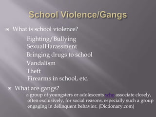 School Violence/Gangs What is school violence? Fighting/Bullying SexualHarassment Bringing drugs to school Vandalism  Theft Firearms in school, etc. ,[object Object],a group of youngsters or adolescents who associate closely,  often exclusively, for social reasons, especially such a group  engaging in delinquent behavior. (Dictionary.com) 