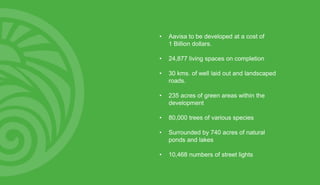 • Aavisa to be developed at a cost of
1 Billion dollars.
• 24,877 living spaces on completion
• 30 kms. of well laid out and landscaped
roads.
• 235 acres of green areas within the
development
• 80,000 trees of various species
• Surrounded by 740 acres of natural
ponds and lakes
• 10,468 numbers of street lights
 