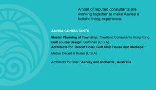 A host of reputed consultants are
working together to make Aavisa a
holistic living experience.
AAVISA CONSULTANTS
Master Planning of Township: Townland Consultants Hong Kong
Golf course design: Golf Plan (U.S.A)
Architects for Resort Hotel, Golf Club House and Medispa,:
Melzer Decert & Ruder (U.S.A)
Architects for Shar : Ashley and Richards , Australia
 