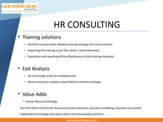 HR CONSULTING
• Training solutions
     – Identify training needs; develop training strategy and course content
     – Imparting the training as per the clients’ customized need
     – Evaluation and reporting of the effectiveness of the training imparted



• Exit Analysis
     – Do a thorough study on employee exits
     – Recommend pre-emptive steps linked to retention strategy



• Value Adds
  - Human Resource Strategy
- Our firm belief that Human Resource function becomes very key in enabling a business to succeed
- Organizational strategy and values which will drive people practices

                                       www.aavishkaar.com
 