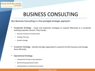 BUSINESS CONSULTING
Our Business Consulting is a five pronged strategic approach -

• Corporate Strategy - create and implement strategies to respond effectively to a constantly
   evolving corporate scenario. They include -
    – Business Enterprise Transformation

    – Strategic Planning

    – Growth Strategy



• Customer Strategy - identify and align organization’s customers to their business and manage
   them efficiently.


• Operational Strategy -
    – Improvement of day-to-day operations

    – Benchmarking operational levels

    – Standardization of operational processes

                                        www.aavishkaar.com
 