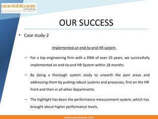 OUR SUCCESS
• Case study-2

                  Implemented an end-to-end HR system

  – For a top engineering firm with a DNA of over 25 years, we successfully
     implemented an end-to-end HR System within 18 months

  – By doing a thorough system study to unearth the pain areas and
     addressing them by putting robust systems and processes, first on the HR
     front and then in all other departments

  – The highlight has been the performance measurement system, which has
     brought about higher performance levels.

                         www.aavishkaar.com
 