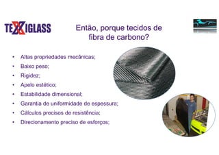 Então, porque tecidos de
fibra de carbono?
• Altas propriedades mecânicas;
• Baixo peso;
• Rigidez;
• Apelo estético;
• Estabilidade dimensional;
• Garantia de uniformidade de espessura;
• Cálculos precisos de resistência;
• Direcionamento preciso de esforços;
 