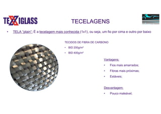 TECELAGENS
• TELA “plain”: É a tecelagem mais conhecida (1x1), ou seja, um fio por cima e outro por baixo
Vantagens:
• Fios mais amarrados;
• Fibras mais próximas;
• Estáveis;
Desvantagem:
• Pouco maleável;
TECIDOS DE FIBRA DE CARBONO
• BID 200g/m²
• BID 400g/m²
 