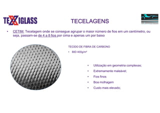 • CETIM: Tecelagem onde se consegue agrupar o maior número de fios em um centímetro, ou
seja, passam-se de 4 a 8 fios por cima e apenas um por baixo
• Utilização em geometria complexas;
• Extremamente maleável;
• Fios finos
• Boa molhagem
• Custo mais elevado;
TECELAGENS
TECIDO DE FIBRA DE CARBONO
• BID 400g/m²
 