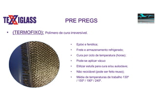 • (TERMOFIXO): Polímero de cura irreversível.
PRE PREGS
• Epóxi e fenólica;
• Frete e armazenamento refrigerado;
• Cura por ciclo de temperatura (horas);
• Pode-se aplicar vácuo
• Etilizar estufa para cura e/ou autoclave;
• Não reciclável (pode ser feito reuso);
• Média de temperaturas de trabalho 130º
/ 155º / 190º / 240º.
 