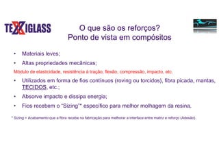 O que são os reforços?
Ponto de vista em compósitos
• Materiais leves;
• Altas propriedades mecânicas;
Módulo de elasticidade, resistência à tração, flexão, compressão, impacto, etc.
• Utilizados em forma de fios contínuos (roving ou torcidos), fibra picada, mantas,
TECIDOS, etc.;
• Absorve impacto e dissipa energia;
• Fios recebem o “Sizing”* específico para melhor molhagem da resina.
* Sizing = Acabamento que a fibra recebe na fabricação para melhorar a interface entre matriz e reforço (Adesão).
 