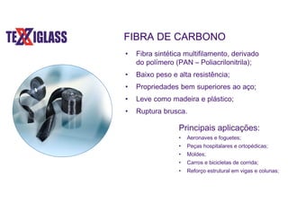 FIBRA DE CARBONO
• Fibra sintética multifilamento, derivado
do polímero (PAN – Poliacrilonitrila);
• Baixo peso e alta resistência;
• Propriedades bem superiores ao aço;
• Leve como madeira e plástico;
• Ruptura brusca.
Principais aplicações:
• Aeronaves e foguetes;
• Peças hospitalares e ortopédicas;
• Moldes;
• Carros e bicicletas de corrida;
• Reforço estrutural em vigas e colunas;
 