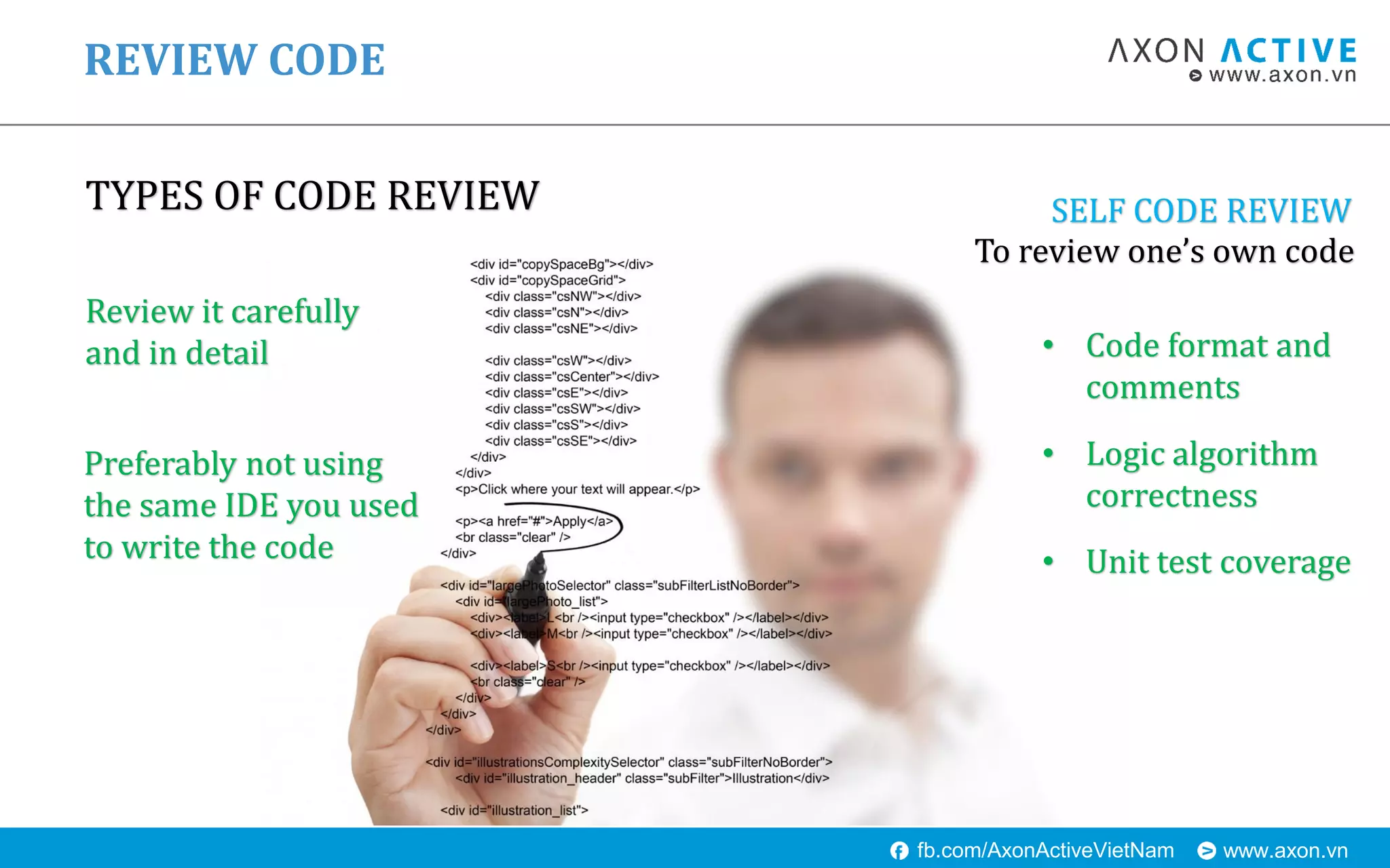 www.axon.vnfb.com/AxonActiveVietNam
TYPES OF CODE REVIEW
REVIEW CODE
SELF CODE REVIEW
To review one’s own code
Review it carefully
and in detail
Preferably not using
the same IDE you used
to write the code
• Code format and
comments
• Logic algorithm
correctness
• Unit test coverage
 