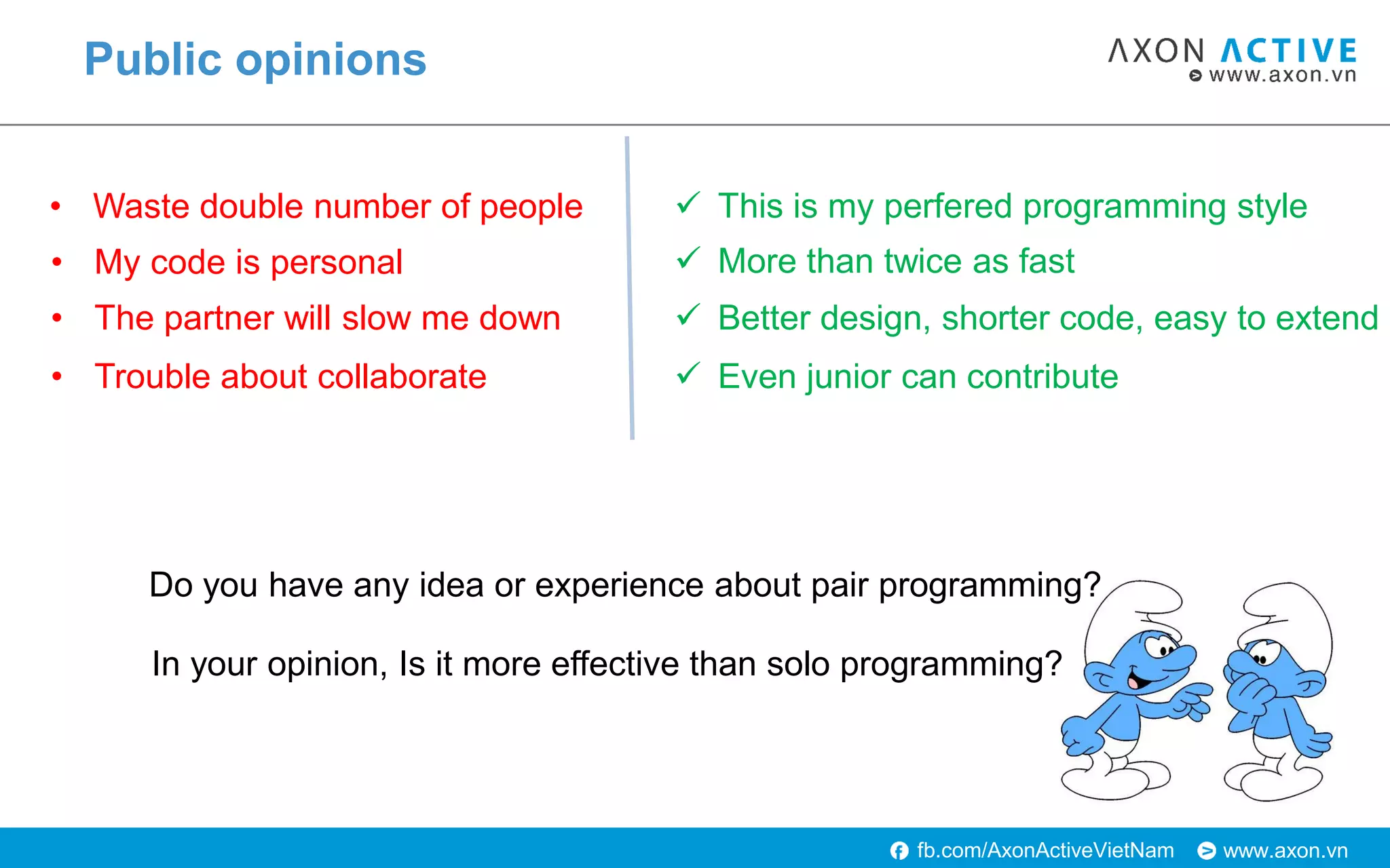www.axon.vnfb.com/AxonActiveVietNam
Public opinions
• Waste double number of people
• My code is personal
• The partner will slow me down
• Trouble about collaborate
 This is my perfered programming style
 More than twice as fast
 Better design, shorter code, easy to extend
 Even junior can contribute
Do you have any idea or experience about pair programming?
In your opinion, Is it more effective than solo programming?
 