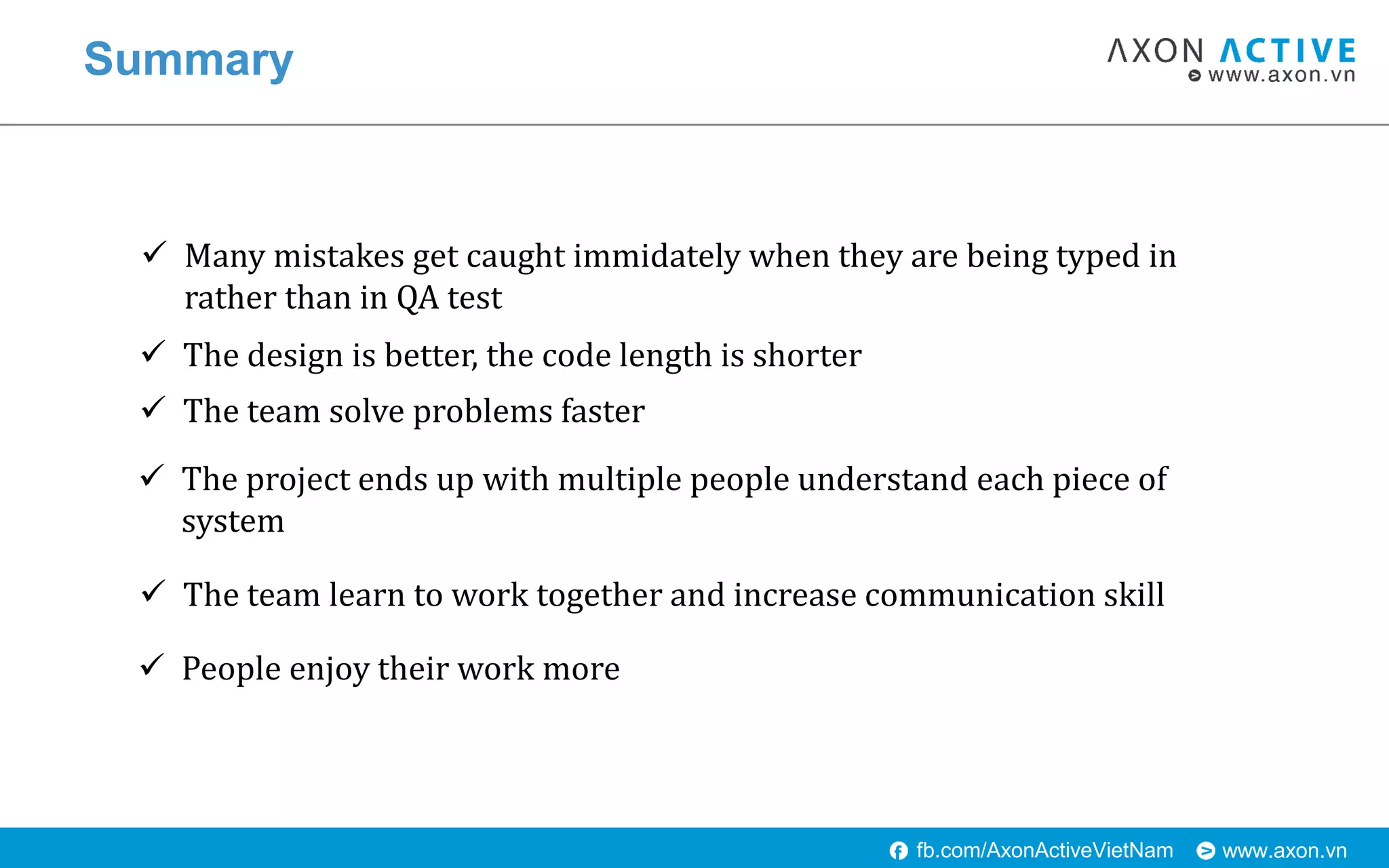 www.axon.vnfb.com/AxonActiveVietNam
Summary
 Many mistakes get caught immidately when they are being typed in
rather than in QA test
 The design is better, the code length is shorter
 The team solve problems faster
 The project ends up with multiple people understand each piece of
system
 The team learn to work together and increase communication skill
 People enjoy their work more
 