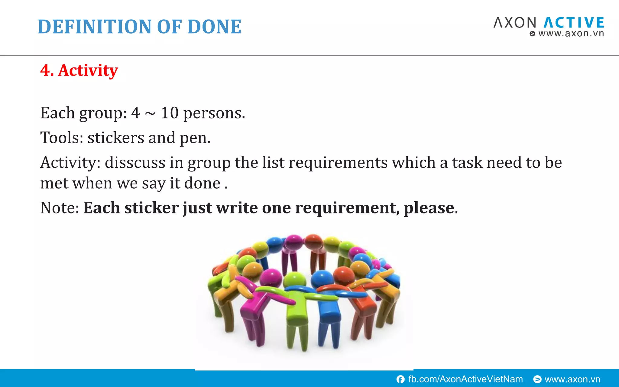 www.axon.vnfb.com/AxonActiveVietNam
DEFINITION OF DONE
4. Activity
Each group: 4 ~ 10 persons.
Tools: stickers and pen.
Activity: disscuss in group the list requirements which a task need to be
met when we say it done .
Note: Each sticker just write one requirement, please.
 