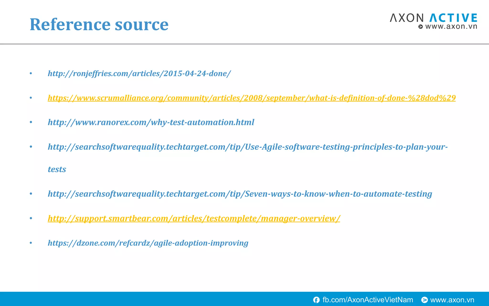 www.axon.vnfb.com/AxonActiveVietNam
• http://ronjeffries.com/articles/2015-04-24-done/
• https://www.scrumalliance.org/community/articles/2008/september/what-is-definition-of-done-%28dod%29
• http://www.ranorex.com/why-test-automation.html
• http://searchsoftwarequality.techtarget.com/tip/Use-Agile-software-testing-principles-to-plan-your-
tests
• http://searchsoftwarequality.techtarget.com/tip/Seven-ways-to-know-when-to-automate-testing
• http://support.smartbear.com/articles/testcomplete/manager-overview/
• https://dzone.com/refcardz/agile-adoption-improving
Reference source
 