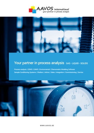 WWW.AAVOS.BE
Your partner in process analysis GAS - LiQUID - SOLIDS
Process analysis | CEMS | CAMS | Environmental | Chemometric Modeling Software
Sample Conditioning Systems | Shelters | Advice | Sales | Integration | Commissioning | Service
your partner in process analysis
 