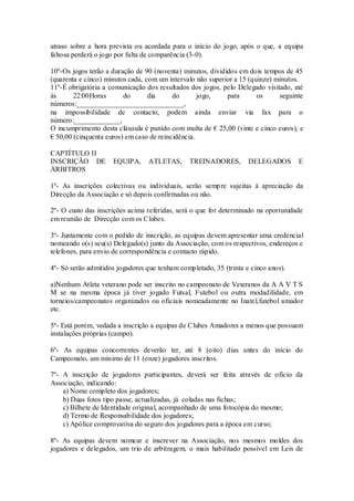 atraso sobre a hora prevista ou acordada para o início do jogo, após o que, a equipa
faltosa perderá o jogo por falta de comparência (3-0).
10º-Os jogos terão a duração de 90 (noventa) minutos, divididos em dois tempos de 45
(quarenta e cinco) minutos cada, com um intervalo não superior a 15 (quinze) minutos.
11º-É obrigatória a comunicação dos resultados dos jogos, pelo Delegado visitado, até
às 22:00Horas do dia do jogo, para os seguinte
números:______________________________,
na impossibilidade de contacto, podem ainda enviar via fax para o
número:_____________,
O incumprimento desta cláusula é punido com multa de € 25,00 (vinte e cinco euros), e
€ 50,00 (cinquenta euros) em caso de reincidência.
CAPTÍTULO II
INSCRIÇÃO DE EQUIPA, ATLETAS, TREINADORES, DELEGADOS E
ÀRBITROS
1º- As inscrições colectivas ou individuais, serão sempre sujeitas à apreciação da
Direcção da Associação e só depois confirmadas ou não.
2º- O custo das inscrições acima referidas, será o que for determinado na oportunidade
em reunião de Direcção com os Clubes.
3º- Juntamente com o pedido de inscrição, as equipas devem apresentar uma credencial
nomeando o(s) seu(s) Delegado(s) junto da Associação, com os respectivos, endereços e
telefones, para envio de correspondência e contacto rápido.
4º- Só serão admitidos jogadores que tenham completado, 35 (trinta e cinco anos).
a)Nenhum Atleta veterano pode ser inscrito no campeonato de Veteranos da A A V T S
M se na mesma época já tiver jogado Futsal, Futebol ou outra modadilidade, em
torneios/campeonatos organizados ou oficiais nomeadamente no Inatel,futebol amador
etc.
5º- Está porém, vedada a inscrição a equipas de Clubes Amadores a menos que possuam
instalações próprias (campo).
6º- As equipas concorrentes deverão ter, até 8 (oito) dias antes do início do
Campeonato, um mínimo de 11 (onze) jogadores inscritos.
7º- A inscrição de jogadores participantes, deverá ser feita através de ofício da
Associação, indicando:
a) Nome completo dos jogadores;
b) Duas fotos tipo passe, actualizadas, já coladas nas fichas;
c) Bilhete de Identidade original, acompanhado de uma fotocópia do mesmo;
d) Termo de Responsabilidade dos jogadores;
c) Apólice comprovativa do seguro dos jogadores para a época em curso;
8º- As equipas devem nomear e inscrever na Associação, nos mesmos moldes dos
jogadores e delegados, um trio de arbitragem, o mais habilitado possível em Leis de
 