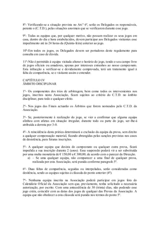 8º- Verificando-se a situação prevista no Art.º 6º, serão os Delegados os responsáveis,
perante o (C.T.D.), pelas situações anormais que se verificarem durante esse jogo.
9º- Todas as equipas que, por qualquer motivo, não possam realizar os seus jogos em
casa, dentro do dia e hora estabelecidos, devem participar aos Delegados visitantes esse
impedimento até às 24 horas da (Quinta-feira) anterior ao jogo.
10º-Em todos os jogos, os Delegados devem ser portadores deste regulamento para
consulta em caso de dúvida.
11º-Não é permitido à equipa visitada alterar o horário do jogo, tendo o seu campo livre
de jogos oficiais ou amadores, apenas por interesses estranhos ao nosso campeonato.
Esta infracção a verificar-se e devidamente comprovada, terá um tratamento igual á
falta de comparência, se o visitante assim o entender.
CAPTÍTULO IV
ÂMBITO DISCIPLINAR
1º- Os componentes dos trios de arbitragem, bem como todos os intervenientes nos
jogos, inscritos nesta Associação, ficam sujeitos ao critério do C.T.D. no âmbito
disciplinar, para todo e qualquer efeito.
2º- Nos jogos das Finais actuarão os Árbitros que forem nomeados pelo C.T.D. da
Associação.
3º- Se, posteriormente à realização do jogo, se vier a confirmar que alguma equipa
alinhou com atletas em situação irregular, durante todo ou parte do jogo, ser-lhe-á
atribuída a derrota por 3-0.
4º- A reincidência desta prática determinará a exclusão da equipa da prova, sem direito
a qualquer compensação material, ficando abrangidas pelas sanções previstas nos casos
de desistência, para futuras inscrições.
5º- A qualquer equipa que desista do campeonato ou qualquer outra prova, ficará
impedida a sua inscrição durante 2 (anos). Essa suspensão poderá vir a ser substituída
por uma multa monetária de € 150,00 a € 300,00, de acordo com o parecer da Direcção.
a) – Se uma qualquer equipa, não comparecer a uma final de qualquer prova,
realizada por esta Associação, será punida conforme paragrafo 5º.
6º- Duas faltas de comparência, seguidas ou interpoladas, serão consideradas como
desitência, sendo as equipas sujeitas à cláusula do ponto anterior (4º).
7º- Nenhuma equipa inscrita na Associação poderá participar em jogos fora do
Calendário Oficial da Associação sem que, previamente, tenha solicitado a necessária
autorização, por escrito. Com uma antecedência de 30 (trinta) dias, não podendo esse
jogo extra, coincidir com as datas dos jogos de qualquer das Provas da Associação. A
equipa que não obedecer a esta cláusula será punida nos termos do ponto 5º.
 