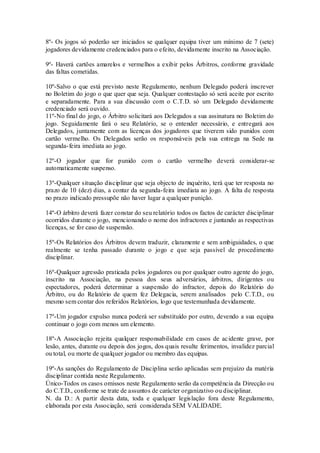8º- Os jogos só poderão ser iniciados se qualquer equipa tiver um mínimo de 7 (sete)
jogadores devidamente credenciados para o efeito, devidamente inscrito na Associação.
9º- Haverá cartões amarelos e vermelhos a exibir pelos Árbitros, conforme gravidade
das faltas cometidas.
10º-Salvo o que está previsto neste Regulamento, nenhum Delegado poderá inscrever
no Boletim do jogo o que quer que seja. Qualquer contestação só será aceite por escrito
e separadamente. Para a sua discussão com o C.T.D. só um Delegado devidamente
credenciado será ouvido.
11º-No final do jogo, o Árbitro solicitará aos Delegados a sua assinatura no Boletim do
jogo. Seguidamente fará o seu Relatório, se o entender necessário, e entregará aos
Delegados, juntamente com as licenças dos jogadores que tiverem sido punidos com
cartão vermelho. Os Delegados serão os responsáveis pela sua entrega na Sede na
segunda-feira imediata ao jogo.
12º-O jogador que for punido com o cartão vermelho deverá considerar-se
automaticamente suspenso.
13º-Qualquer situação disciplinar que seja objecto de inquérito, terá que ter resposta no
prazo de 10 (dez) dias, a contar da segunda-feira imediata ao jogo. A falta de resposta
no prazo indicado pressupõe não haver lugar a qualquer punição.
14º-O árbitro deverá fazer constar do seu relatório todos os factos de carácter disciplinar
ocorridos durante o jogo, mencionando o nome dos infractores e juntando as respectivas
licenças, se for caso de suspensão.
15º-Os Relatórios dos Árbitros devem traduzir, claramente e sem ambiguidades, o que
realmente se tenha passado durante o jogo e que seja passível de procedimento
disciplinar.
16º-Qualquer agressão praticada pelos jogadores ou por qualquer outro agente do jogo,
inscrito na Associação, na pessoa dos seus adversários, árbitros, dirigentes ou
espectadores, poderá determinar a suspensão do infractor, depois do Relatório do
Àrbitro, ou do Relatório de quem fez Delegacia, serem analisados pelo C.T.D., ou
mesmo sem contar dos referidos Relatórios, logo que testemunhada devidamente.
17º-Um jogador expulso nunca poderá ser substituído por outro, devendo a sua equipa
continuar o jogo com menos um elemento.
18º-A Associação rejeita qualquer responsabilidade em casos de acidente grave, por
lesão, antes, durante ou depois dos jogos, dos quais resulte ferimentos, invalidez parcial
ou total, ou morte de qualquer jogador ou membro das equipas.
19º-As sanções do Regulamento de Disciplina serão aplicadas sem prejuízo da matéria
disciplinar contida neste Regulamento.
Único-Todos os casos omissos neste Regulamento serão da competência da Direcção ou
do C.T.D., conforme se trate de assuntos de carácter organizativo ou disciplinar.
N. da D.: A partir desta data, toda e qualquer legislação fora deste Regulamento,
elaborada por esta Associação, será considerada SEM VALIDADE.
 