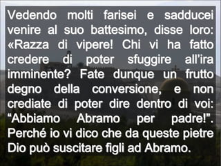 Vedendo molti farisei e sadducei venire al suo battesimo, disse loro: «Razza di vipere! Chi vi ha fatto credere di poter sfuggire all’ira imminente? Fate dunque un frutto degno della conversione, e non crediate di poter dire dentro di voi: “Abbiamo Abramo per padre!”. Perché io vi dico che da queste pietre Dio può suscitare figli ad Abramo.