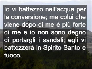 Io vi battezzo nell’acqua per la conversione; ma colui che viene dopo di me è più forte di me e io non sono degno di portargli i sandali; egli vi battezzerà in Spirito Santo e fuoco.